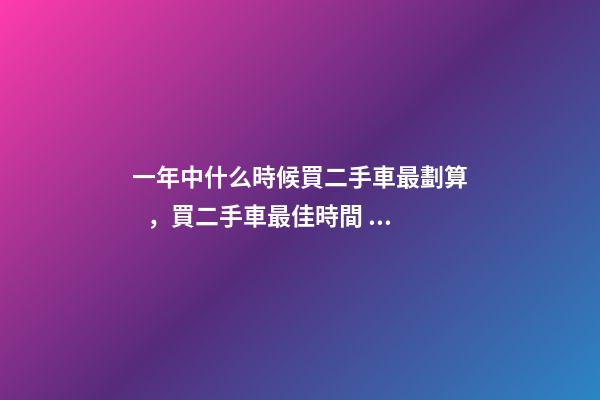 一年中什么時候買二手車最劃算，買二手車最佳時間，年前還是年后買